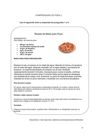 75
COMPRENSIÓN LECTORA 2
Lee el siguiente texto y responde las preguntas 1 a 5.
Receta de Masa para Pizza
INGREDIENTES:
Para 500grs. de masa de pizza:
 250 grs. de harina
 3 cucharadas soperas de aceite
 10 grs. de levadura
 5 grs. de sal fina
 10 grs. de azúcar
 185 cl. de agua
MASA PARA PIZZA PREPARACIÓN:
Disolver la sal y el azúcar en la mitad del agua. Mezclar la harina y la levadura
con el resto del agua, después mézclalo con el agua salada y azucarada (la
levadura no soporta demasiado el contacto con la sal). Amásalo
vigorosamente durante 5 minutos. Incorpora poco a poco el aceite, continúa
haciendo la mezcla durante otros 3 minutos hasta que la pasta se despegue
con facilidad de la vasija o bol. Enharinar un poco la masa formando una bola.
Colócalo en el bol un poco harinado y recúbrelo con una lámina de plástico.
Para levantar la pasta:
En verano, dejar que la masa levante a temperatura ambiente, en invierno, coloca el bol al
baño María para obtener ambiental húmedo de 25º C. No la dejes subir en exceso (la masa
debe doblar su volumen).
Romper y dejar reposar la pasta:
Enharinar un poco la pasta plegándola numerosas veces sobre ella misma. Envuélvela con un
plástico fino y déjala en el refrigerador durante 1h. 30 m.
Consejos.
Prepara la masa el día anterior, quedará mejor. Almacénala en un refrigerador para que no
fermente.
Disponible en: http://www.kike.c.telefonica.net/endosan/pizza.htm#receta1
 