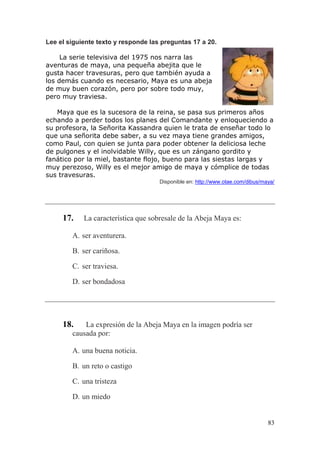 83
Lee el siguiente texto y responde las preguntas 17 a 20.
La serie televisiva del 1975 nos narra las
aventuras de maya, una pequeña abejita que le
gusta hacer travesuras, pero que también ayuda a
los demás cuando es necesario, Maya es una abeja
de muy buen corazón, pero por sobre todo muy,
pero muy traviesa.
Maya que es la sucesora de la reina, se pasa sus primeros años
echando a perder todos los planes del Comandante y enloqueciendo a
su profesora, la Señorita Kassandra quien le trata de enseñar todo lo
que una señorita debe saber, a su vez maya tiene grandes amigos,
como Paul, con quien se junta para poder obtener la deliciosa leche
de pulgones y el inolvidable Willy, que es un zángano gordito y
fanático por la miel, bastante flojo, bueno para las siestas largas y
muy perezoso, Willy es el mejor amigo de maya y cómplice de todas
sus travesuras.
Disponible en: http://www.otae.com/dibus/maya/
17. La característica que sobresale de la Abeja Maya es:
A. ser aventurera.
B. ser cariñosa.
C. ser traviesa.
D. ser bondadosa
18. La expresión de la Abeja Maya en la imagen podría ser
causada por:
A. una buena noticia.
B. un reto o castigo
C. una tristeza
D. un miedo
 