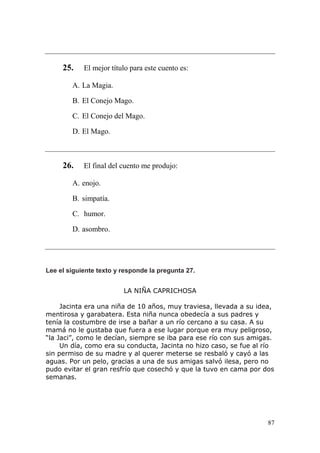 87
25. El mejor título para este cuento es:
A. La Magia.
B. El Conejo Mago.
C. El Conejo del Mago.
D. El Mago.
26. El final del cuento me produjo:
A. enojo.
B. simpatía.
C. humor.
D. asombro.
Lee el siguiente texto y responde la pregunta 27.
LA NIÑA CAPRICHOSA
Jacinta era una niña de 10 años, muy traviesa, llevada a su idea,
mentirosa y garabatera. Esta niña nunca obedecía a sus padres y
tenía la costumbre de irse a bañar a un río cercano a su casa. A su
mamá no le gustaba que fuera a ese lugar porque era muy peligroso,
“la Jaci”, como le decían, siempre se iba para ese río con sus amigas.
Un día, como era su conducta, Jacinta no hizo caso, se fue al río
sin permiso de su madre y al querer meterse se resbaló y cayó a las
aguas. Por un pelo, gracias a una de sus amigas salvó ilesa, pero no
pudo evitar el gran resfrío que cosechó y que la tuvo en cama por dos
semanas.
 