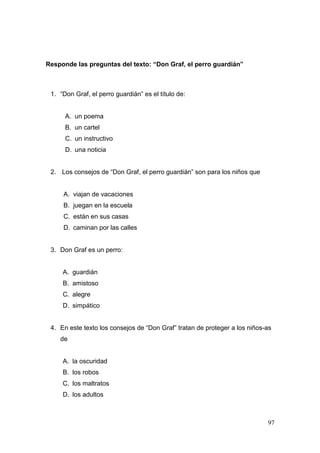 97
Responde las preguntas del texto: “Don Graf, el perro guardián”
1. “Don Graf, el perro guardián” es el título de:
A. un poema
B. un cartel
C. un instructivo
D. una noticia
2. Los consejos de “Don Graf, el perro guardián” son para los niños que
A. viajan de vacaciones
B. juegan en la escuela
C. están en sus casas
D. caminan por las calles
3. Don Graf es un perro:
A. guardián
B. amistoso
C. alegre
D. simpático
4. En este texto los consejos de “Don Graf” tratan de proteger a los niños-as
de
A. la oscuridad
B. los robos
C. los maltratos
D. los adultos
 