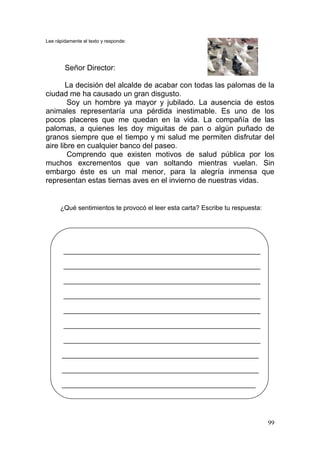 99
Lee rápidamente el texto y responde:
Señor Director:
La decisión del alcalde de acabar con todas las palomas de la
ciudad me ha causado un gran disgusto.
Soy un hombre ya mayor y jubilado. La ausencia de estos
animales representaría una pérdida inestimable. Es uno de los
pocos placeres que me quedan en la vida. La compañía de las
palomas, a quienes les doy miguitas de pan o algún puñado de
granos siempre que el tiempo y mi salud me permiten disfrutar del
aire libre en cualquier banco del paseo.
Comprendo que existen motivos de salud pública por los
muchos excrementos que van soltando mientras vuelan. Sin
embargo éste es un mal menor, para la alegría inmensa que
representan estas tiernas aves en el invierno de nuestras vidas.
¿Qué sentimientos te provocó el leer esta carta? Escribe tu respuesta:
_____________________________________________________________
_____________________________________________________________
_____________________________________________________________
_____________________________________________________________
_____________________________________________________________
_____________________________________________________________
_____________________________________________________________
_____________________________________________________________
_____________________________________________________________
____________________________________________________________
 