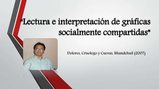 “Lectura e interpretación de gráficas
socialmente compartidas”
Dolores, Crisologo y Cuevas, Ithandehuil (2007)
 