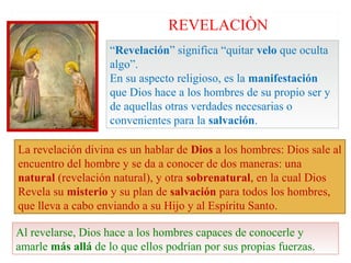 REVELACIÒN
                    “Revelación” significa “quitar velo que oculta
                    algo”.
                    En su aspecto religioso, es la manifestación
                    que Dios hace a los hombres de su propio ser y
                    de aquellas otras verdades necesarias o
                    convenientes para la salvación.

La revelación divina es un hablar de Dios a los hombres: Dios sale al
encuentro del hombre y se da a conocer de dos maneras: una
natural (revelación natural), y otra sobrenatural, en la cual Dios
Revela su misterio y su plan de salvación para todos los hombres,
que lleva a cabo enviando a su Hijo y al Espíritu Santo.

Al revelarse, Dios hace a los hombres capaces de conocerle y
amarle más allá de lo que ellos podrían por sus propias fuerzas.
 