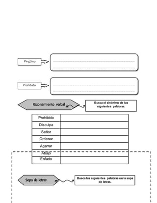 Prohibido
Disculpa
Señor
Ordenar
Agarrar
Abajo
Enfado
----------------------------------------------------------------------------------------------
----------------------------------------------------------------------------------------------
Pingüino
Razonamiento verbal Busca el sinónimo de las
siguientes palabras.
----------------------------------------------------------------------------------------------
----------------------------------------------------------------------------------------------
Prohibido
Sopa de letras:
Busca las siguientes palabras en la sopa
de letras.
 