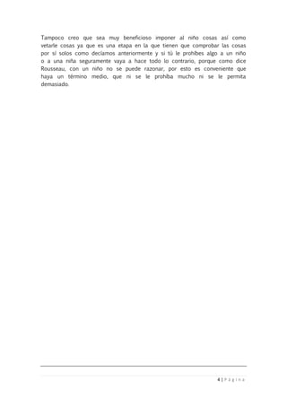 4 | P á g i n a
Tampoco creo que sea muy beneficioso imponer al niño cosas así como
vetarle cosas ya que es una etapa en la que tienen que comprobar las cosas
por sí solos como decíamos anteriormente y si tú le prohíbes algo a un niño
o a una niña seguramente vaya a hace todo lo contrario, porque como dice
Rousseau, con un niño no se puede razonar, por esto es conveniente que
haya un término medio, que ni se le prohíba mucho ni se le permita
demasiado.
 