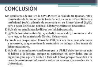 CONCLUSIÓN
Los estudiantes de ISTI en la UPSLP entre la edad de 18-19 años, están
  conscientes de la importancia hacia la lectura en su vida cotidiana y
  profesional (92%), además de repercutir en su futuro laboral (65%);
  pero a pesar de ello, no tienen el hábito y ejercitación necesarios.
El 82% de los estudiantes lee libros por iniciativa propia.
El 59% de los estudiantes dijo que dedica menos de 30 minutos al día
  para leer, en las materias de Núcleo, Física y otras.
Es rara la vez en que sacan libros del CID para leer en su casa referentes
  a su carrera, ya que no tiene la costumbre de indagar sobre temas de
  diferentes autores.
El 87% de los estudiantes consideran que la UPSLP debe promover más
  el hábito a la lectura, aunque ni participan en actividades que se
  organizan y ni siquiera asisten a ferias de libros, porque no se dan a la
  tarea de mantenerse informados sobre los eventos que suceden en la
  Universidad.
 