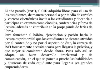 El año pasado (2011), el CID adquirió libros para el uso de
los estudiantes, de manera personal o por medio de carteles
y correos electrónicos invita a los estudiantes y docencia a
participar en eventos como círculos, conferencias y foros de
lectura, además de contribuir en la propaganda de ferias de
libros.
Para fomentar el hábito, ejercitación y pasión hacia la
lectura es primordial que los estudiantes se sientan atraídos
por el contenido y no por el aspecto de éste, la carrera de
ISTI forzosamente necesita teoría para llegar a la práctica, y
que mejor si comienzan desde ahora. Pues sólo así, se
adopta     un    buen    desarrollo     intelectual   y    de
comunicación, en el que se ponen a prueba las habilidades
y destrezas de cada estudiante para llegar a ser grandes
emprendedores.
 
