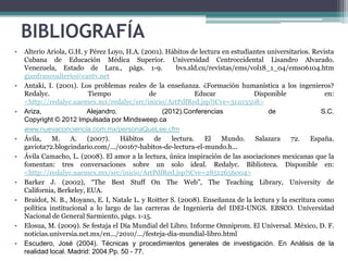 BIBLIOGRAFÍA
•   Alterio Ariola, G.H. y Pérez Loyo, H.A. (2001). Hábitos de lectura en estudiantes universitarios. Revista
    Cubana de Educación Médica Superior. Universidad Centroccidental Lisandro Alvarado.
    Venezuela, Estado de Lara., págs. 1-9.              bvs.sld.cu/revistas/ems/vol18_1_04/ems06104.htm
    gianfrancoalterio@cantv.net
•   Antaki, I. (2001). Los problemas reales de la enseñanza. ¿Formación humanística a los ingenieros?
    Redalyc.              Tiempo              de               Educar            Disponible               en:
    <http://redalyc.uaemex.mx/redalyc/src/inicio/ArtPdfRed.jsp?iCve=31103508>
•   Ariza,                Alejandro.               (2012).Conferencias                de                 S.C.
    Copyright © 2012 Impulsada por Mindsweep.ca
    www.nuevaconciencia.com.mx/personaQueLee.cfm
•   Ávila,    M.    A.    (2007).    Hábitos    de    lectura.    El   Mundo.     Salazara    72.    España.
    gaviota72.blogcindario.com/.../00167-habitos-de-lectura-el-mundo.h...
•   Ávila Camacho, L. (2008). El amor a la lectura, única inspiración de las asociaciones mexicanas que la
    fomentan: tres conversaciones sobre un solo ideal. Redalyc. Biblioteca. Disponible en:
    <http://redalyc.uaemex.mx/src/inicio/ArtPdfRed.jsp?iCve=28512656004>
•   Barker J. (2002), “The Best Stuff On The Web”, The Teaching Library, University de
    California, Berkeley, EUA.
•   Braidot, N. B., Moyano, E. I, Natale L. y Roitter S. (2008). Enseñanza de la lectura y la escritura como
    política institucional a lo largo de las carreras de Ingeniería del IDEI-UNGS. EBSCO. Universidad
    Nacional de General Sarmiento, págs. 1-15.
•   Elosua, M. (2009). Se festaja el Día Mundial del Libro. Informe Omniprom. El Universal. México, D. F.
    noticias.universia.net.mx/en.../2010/.../festeja-dia-mundial-libro.html
•   Escudero, José (2004). Técnicas y procedimientos generales de investigación. En Análisis de la
    realidad local. Madrid: 2004.Pp. 50 - 77.
 