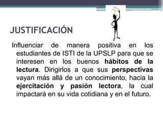 JUSTIFICACIÓN
Influenciar de manera positiva en los
  estudiantes de ISTI de la UPSLP para que se
  interesen en los buenos hábitos de la
  lectura. Dirigirlos a que sus perspectivas
  vayan más allá de un conocimiento, hacia la
  ejercitación y pasión lectora, la cual
  impactará en su vida cotidiana y en el futuro.
 