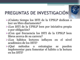 PREGUNTAS DE INVESTIGACIÓN
¿Cuánto tiempo los ISTI de la UPSLP dedican a
 leer un libro diariamente?
¿Los ISTI de la UPSLP leen por iniciativa propia
 o por obligación?
¿Con qué frecuencia los ISTI de la UPSLP leen
 libros acerca de su carrera?
¿Los hábitos lectores influyen en el nivel
 académico de los ISTI?
¿Qué métodos o estrategias se pueden
 implementar para fomentar el hábito a la lectura
 en los ISTI?
 
