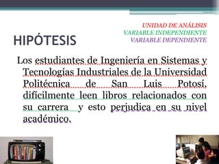 UNIDAD DE ANÁLISIS
                        VARIABLE INDEPENDIENTE
HIPÓTESIS                 VARIABLE DEPENDIENTE


Los estudiantes de Ingeniería en Sistemas y
 Tecnologías Industriales de la Universidad
 Politécnica    de    San    Luis    Potosí,
 difícilmente leen libros relacionados con
 su carrera y esto perjudica en su nivel
 académico.
 