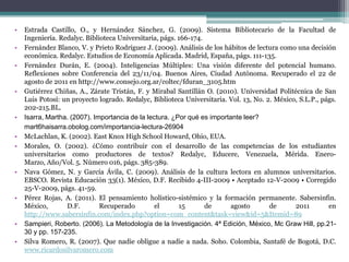 •   Estrada Castillo, O., y Hernández Sánchez, G. (2009). Sistema Bibliotecario de la Facultad de
    Ingeniería. Redalyc. Biblioteca Universitaria, págs. 166-174.
•   Fernández Blanco, V. y Prieto Rodríguez J. (2009). Análisis de los hábitos de lectura como una decisión
    económica. Redalyc. Estudios de Economía Aplicada. Madrid, España, págs. 111-135.
•   Fernández Durán, E. (2004). Inteligencias Múltiples: Una visión diferente del potencial humano.
    Reflexiones sobre Conferencia del 23/11/04. Buenos Aires, Ciudad Autónoma. Recuperado el 22 de
    agosto de 2011 en http://www.consejo.org.ar/coltec/fduran_3105.htm
•   Gutiérrez Chiñas, A., Zárate Tristán, F. y Mirabal Santillán O. (2010). Universidad Politécnica de San
    Luis Potosí: un proyecto logrado. Redalyc, Biblioteca Universitaria. Vol. 13, No. 2. México, S.L.P., págs.
    202-215.BL.
•   Isarra, Martha. (2007). Importancia de la lectura. ¿Por qué es importante leer?
    mart6haisarra.obolog.com/importancia-lectura-26904
•   McLachlan, K. (2002). East Knox High School Howard, Ohio, EUA.
•   Morales, O. (2002). ¿Cómo contribuir con el desarrollo de las competencias de los estudiantes
    universitarios como productores de textos? Redalyc, Educere, Venezuela, Mérida. Enero-
    Marzo, Año/Vol. 5. Número 016, págs. 385-389.
•   Nava Gómez, N. y García Ávila, C. (2009). Análisis de la cultura lectora en alumnos universitarios.
    EBSCO. Revista Educación 33(1). México, D.F. Recibido 4-III-2009 • Aceptado 12-V-2009 • Corregido
    25-V-2009, págs. 41-59.
•   Pérez Rojas, A. (2011). El pensamiento holístico-sistémico y la formación permanente. Sabersinfin.
    México,       D.F.        Recuperado         el      15       de      agosto       de      2011        en
    http://www.sabersinfin.com/index.php?option=com_content&task=view&id=5&Itemid=89
•   Sampieri, Roberto. (2006). La Metodología de la Investigación. 4ª Edición, México, Mc Graw Hill, pp.21-
    30 y pp. 157-235.
•   Silva Romero, R. (2007). Que nadie obligue a nadie a nada. Soho. Colombia, Santafé de Bogotá, D.C.
    www.ricardosilvaromero.com
 