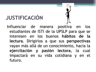 JUSTIFICACIÓN
Influenciar de manera positiva en los
  estudiantes de ISTI de la UPSLP para que se
  interesen en los buenos hábitos de la
  lectura. Dirigirlos a que sus perspectivas
  vayan más allá de un conocimiento, hacia la
  ejercitación y pasión lectora, la cual
  impactará en su vida cotidiana y en el
  futuro.
 