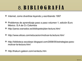8. B I B L I O G R A F Í A
 Internet, como divertirse leyendo y escribiendo 1997

 Problemas de aprendizaje paso a paso volumen 1, edición Euro
  México. S.A de Cv Colombia
 http://perso.wanadoo.es/bibliopete/plan-lectura.htm/

 http://www.eliceo.com/educacion/motivar-la.lectura.htm/

 http://biblioteca escolarpr.blogspot.com/2006/05/estrategias-para-
  motivar-la-lectura.htm/

 http:/thakum.galeon.com/venlectu.htm
 