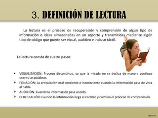 3. DEFINICIÓN DE LECTURA
      La lectura es el proceso de recuperación y comprensión de algún tipo de
   información o ideas almacenadas en un soporte y transmitidas mediante algún
   tipo de código que puede ser visual, auditivo e incluso táctil.



  La lectura consta de cuatro pasos:



 VISUALIZACIÓN: Proceso discontinuo, ya que la mirada no se desliza de manera continua
  sobres las palabras.
 FONACIÓN: La articulación oral consiente o inconsciente cuando la información pasa de vista
  al habla.
 AUDICIÓN: Cuando la información pasa al oído.
 CEREBRACIÓN: Cuando la información llega al cerebro y culmina el proceso de comprensión.
 