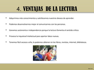 4. VENTAJAS DE LA LECTURA
   Adquirimos más conocimientos y satisfacemos nuestros deseos de aprender.

   Podemos desenvolvernos mejor al comunicarnos con las personas.

   Ganamos autonomía e independencia porque la lectura fomenta el sentido crítico.

   Provoca la inquietud intelectual para aportar ideas nuevas.

   Tenemos fácil acceso a ella, la podemos obtener en los libros, revistas, internet, bibliotecas.
 