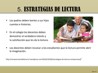 5. ESTRATEGIAS DE LECTURA
• Los padres deben leerles a sus hijos
  cuentos e historias.

• En el colegio los docentes deben
  demostrar el verdadero interés y
  la satisfacción que les da la lectura.

• Los docentes deben inculcar a los estudiantes que la lectura permite abrir
  la imaginación.

http://comprensiondelectura7.wordpress.com/2010/10/30/estrategias-de-lectura-comprensiva /
 