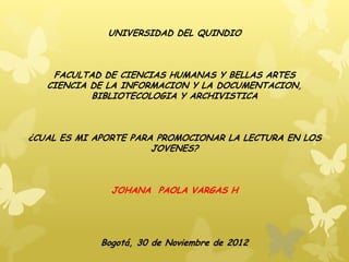 UNIVERSIDAD DEL QUINDIO



    FACULTAD DE CIENCIAS HUMANAS Y BELLAS ARTES
   CIENCIA DE LA INFORMACION Y LA DOCUMENTACION,
           BIBLIOTECOLOGIA Y ARCHIVISTICA



¿CUAL ES MI APORTE PARA PROMOCIONAR LA LECTURA EN LOS
                       JOVENES?



               JOHANA PAOLA VARGAS H




             Bogotá, 30 de Noviembre de 2012
 