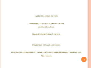 LA LECTURA EN LOS JOVENES



                  Presentado por : LUZ ANGELA GARCIA ZAMUDIO

                             anyikblue@hotmail.com



                      Materia: EXPRESION ORAL Y ESCRITA




                      UNIQUINDIO - VITUAL Y A DISTANCIA



CIENCIAS DE LA INFORMACION Y LA DOCUMENTACION BIBLIOTECOLOGIA Y ARCHIVISTICA

                                Primer Semestre

                                                                               1
 