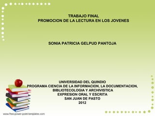 TRABAJO FINAL
     PROMOCION DE LA LECTURA EN LOS JOVENES




          SONIA PATRICIA GELPUD PANTOJA




                UNIVERSIDAD DEL QUINDIO
PROGRAMA CIENCIA DE LA INFORMACION, LA DOCUMENTACION,
            BIBLIOTECOLOGIA Y ARCHIVISTICA
               EXPRESION ORAL Y ESCRITA
                   SAN JUAN DE PASTO
                          2012
 