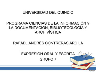 UNIVERSIDAD DEL QUINDIO

PROGRAMA CIENCIAS DE LA INFORMACIÓN Y
 LA DOCUMENTACIÓN, BIBLIOTECOLOGÍA Y
            ARCHIVÍSTICA

  RAFAEL ANDRÉS CONTRERAS ARDILA

      EXPRESIÓN ORAL Y ESCRITA
              GRUPO 7
 