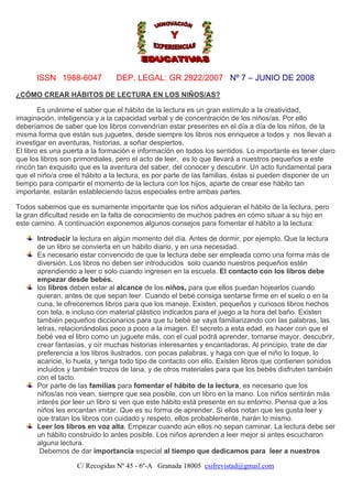 ISSN 1988-6047

DEP. LEGAL: GR 2922/2007 Nº 7 – JUNIO DE 2008

¿CÓMO CREAR HÁBITOS DE LECTURA EN LOS NIÑOS/AS?
Es unánime el saber que el hábito de la lectura es un gran estímulo a la creatividad,
imaginación, inteligencia y a la capacidad verbal y de concentración de los niños/as. Por ello
deberíamos de saber que los libros convendrían estar presentes en el día a día de los niños, de la
misma forma que están sus juguetes, desde siempre los libros nos enriquece a todos y nos llevan a
investigar en aventuras, historias, a soñar despiertos.
El libro es una puerta a la formación e información en todos los sentidos. Lo importante es tener claro
que los libros son primordiales, pero el acto de leer, es lo que llevará a nuestros pequeños a este
rincón tan exquisito que es la aventura del saber, del conocer y descubrir. Un acto fundamental para
que el niño/a cree el hábito a la lectura, es por parte de las familias, éstas si pueden disponer de un
tiempo para compartir el momento de la lectura con los hijos, aparte de crear ese hábito tan
importante, estarán estableciendo lazos especiales entre ambas partes.
Todos sabemos que es sumamente importante que los niños adquieran el hábito de la lectura, pero
la gran dificultad reside en la falta de conocimiento de muchos padres en cómo situar a su hijo en
este camino. A continuación exponemos algunos consejos para fomentar el hábito a la lectura:
Introducir la lectura en algún momento del día. Antes de dormir, por ejemplo. Que la lectura
de un libro se convierta en un hábito diario, y en una necesidad.
Es necesario estar convencido de que la lectura debe ser empleada como una forma más de
diversión. Los libros no deben ser introducidos solo cuando nuestros pequeños estén
aprendiendo a leer o solo cuando ingresen en la escuela. El contacto con los libros debe
empezar desde bebés.
los libros deben estar al alcance de los niños, para que ellos puedan hojearlos cuando
quieran, antes de que sepan leer. Cuando el bebé consiga sentarse firme en el suelo o en la
cuna, le ofreceremos libros para que los maneje. Existen, pequeños y curiosos libros hechos
con tela, e incluso con material plástico indicados para el juego a la hora del baño. Existen
también pequeños diccionarios para que tu bebé se vaya familiarizando con las palabras, las
letras, relacionándolas poco a poco a la imagen. El secreto a esta edad, es hacer con que el
bebé vea el libro como un juguete más, con el cual podrá aprender, tornarse mayor, descubrir,
crear fantasías, y oír muchas historias interesantes y encantadoras. Al principio, trate de dar
preferencia a los libros ilustrados, con pocas palabras, y haga con que el niño lo toque, lo
acaricie, lo huela, y tenga todo tipo de contacto con ello. Existen libros que contienen sonidos
incluidos y también trozos de lana, y de otros materiales para que los bebés disfruten también
con el tacto.
Por parte de las familias para fomentar el hábito de la lectura, es necesario que los
niños/as nos vean, siempre que sea posible, con un libro en la mano. Los niños sentirán más
interés por leer un libro si ven que este hábito está presente en su entorno. Piensa que a los
niños les encantan imitar. Que es su forma de aprender. Si ellos notan que les gusta leer y
que tratan los libros con cuidado y respeto, ellos probablemente, harán lo mismo.
Leer los libros en voz alta. Empezar cuando aún ellos no sepan caminar. La lectura debe ser
un hábito construido lo antes posible. Los niños aprenden a leer mejor si antes escucharon
alguna lectura.
Debemos de dar importancia especial al tiempo que dedicamos para leer a nuestros
C/ Recogidas Nº 45 - 6º-A Granada 18005 csifrevistad@gmail.com

 