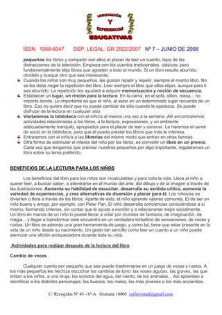 ISSN 1988-6047

DEP. LEGAL: GR 2922/2007 Nº 7 – JUNIO DE 2008

pequeños los libros y compartir con ellos el placer de leer un cuento, lejos de las
distracciones de la televisión. Empieza con los cuentos tradicionales, clásicos, pero
fundamentalmente elija libros que agraden a todo el mundo. Si un libro resulta aburrido,
olvídelo y busque otro que sea interesante.
Cuando los niños son muy pequeños, les gustan repetir y repetir, siempre el mismo libro. No
se les debe negar la repetición del libro. Leer siempre el libro que ellos elijan, aunque para ti
sea aburrido. La repetición les ayudará a adquirir memorización y noción de secuencia.
Establecer un lugar, un rincón para la lectura. En la cama, en el sofá, sillón, mesa... no
importa donde. Lo importante es que el niño, al estar en un determinado lugar recuerda de un
libro. Eso no quiere decir que no pueda cambiar de sitio cuando le apetezca. Se puede
disfrutar de la lectura en cualquier sitio.
Visitaremos la biblioteca con el niño/a al menos una vez a la semana. Allí encontraremos
actividades relacionadas a los libros, a la lectura, exposiciones, y un ambiente
adecuadamente tranquilo, apropiados para el placer de leer y conocer. Le haremos el carné
de socio en la biblioteca, para que él pueda prestar los libros que más le interese.
Entraremos con el niño/a a las librerías del mismo modo que entran en otras tiendas.
Otra forma de estimular el interés del niño por los libros, es convertir un libro en un premio.
Cada vez que tengamos que premiar nuestros pequeños por algo importante, regalaremos un
libro sobre su tema preferido.

BENEFICIOS DE LA LECTURA PARA LOS NIÑOS
Los beneficios del libro para los niños son incalculables y para toda la vida. Lleva al niño a
querer leer, a buscar saber, a adentrarse en el mundo del arte, del dibujo y de la imagen a través de
las ilustraciones. Aumenta su habilidad de escuchar, desarrolla su sentido crítico, aumenta la
variedad de experiencias, y crea alternativas de diversión y placer para él. Los niños/as se
divierten o llora a través de los libros. Aparte de esto, el niño aprende valores comunes. El de ser un
niño bueno y amigo, por ejemplo, con Peter Pan. El niño desarrolla conciencias conociéndose a sí
mismo, formando criterios, sin contar que le ayuda a escribir y a relacionarse mejor socialmente.
Un libro en manos de un niño lo puede llevar a volar por mundos de fantasía, de imaginación, de
magia... y llegar a transformar este encuentro en un verdadero torbellino de sensaciones, de voces y
ruidos. Un libro es además una gran herramienta de juego, y como tal, tiene que estar presente en la
vida de un niño desde su nacimiento. Un gesto tan sencillo como leer un cuento a un niño puede
eternizar una afición enriquecedora durante toda su vida.
Actividades para realizar después de la lectura del libro
Cambio de voces
Cualquier cuento por pequeño que sea puede trasformarse en un juego de voces y ruidos. A
los más pequeños les hechiza escuchar los cambios de tono: las voces agudas, las graves, las que
imitan a los niños, a una bruja, los sonidos del agua, del viento, de los animales... Así aprenden a
identificar a los distintos personajes: los buenos, los malos, los más jóvenes o los más ancianitos.
C/ Recogidas Nº 45 - 6º-A Granada 18005 csifrevistad@gmail.com

 