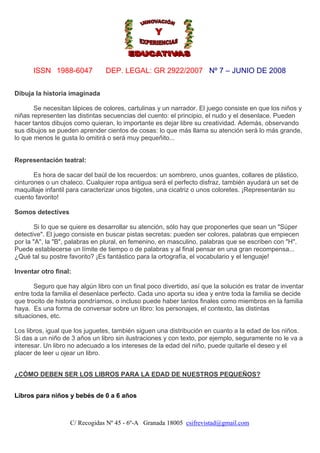 ISSN 1988-6047

DEP. LEGAL: GR 2922/2007 Nº 7 – JUNIO DE 2008

Dibuja la historia imaginada
Se necesitan lápices de colores, cartulinas y un narrador. El juego consiste en que los niños y
niñas representen las distintas secuencias del cuento: el principio, el nudo y el desenlace. Pueden
hacer tantos dibujos como quieran, lo importante es dejar libre su creatividad. Además, observando
sus dibujos se pueden aprender cientos de cosas: lo que más llama su atención será lo más grande,
lo que menos le gusta lo omitirá o será muy pequeñito...

Representación teatral:
Es hora de sacar del baúl de los recuerdos: un sombrero, unos guantes, collares de plástico,
cinturones o un chaleco. Cualquier ropa antigua será el perfecto disfraz, también ayudará un set de
maquillaje infantil para caracterizar unos bigotes, una cicatriz o unos coloretes. ¡Representarán su
cuento favorito!
Somos detectives
Si lo que se quiere es desarrollar su atención, sólo hay que proponerles que sean un "Súper
detective". El juego consiste en buscar pistas secretas: pueden ser colores, palabras que empiecen
por la "A", la "B", palabras en plural, en femenino, en masculino, palabras que se escriben con "H".
Puede establecerse un límite de tiempo o de palabras y al final pensar en una gran recompensa...
¿Qué tal su postre favorito? ¡Es fantástico para la ortografía, el vocabulario y el lenguaje!
Inventar otro final:
Seguro que hay algún libro con un final poco divertido, así que la solución es tratar de inventar
entre toda la familia el desenlace perfecto. Cada uno aporta su idea y entre toda la familia se decide
que trocito de historia pondríamos, o incluso puede haber tantos finales como miembros en la familia
haya. Es una forma de conversar sobre un libro: los personajes, el contexto, las distintas
situaciones, etc.
Los libros, igual que los juguetes, también siguen una distribución en cuanto a la edad de los niños.
Si das a un niño de 3 años un libro sin ilustraciones y con texto, por ejemplo, seguramente no le va a
interesar. Un libro no adecuado a los intereses de la edad del niño, puede quitarle el deseo y el
placer de leer u ojear un libro.
¿CÓMO DEBEN SER LOS LIBROS PARA LA EDAD DE NUESTROS PEQUEÑOS?
Libros para niños y bebés de 0 a 6 años

C/ Recogidas Nº 45 - 6º-A Granada 18005 csifrevistad@gmail.com

 