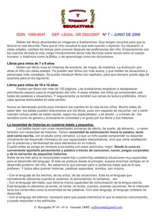 ISSN 1988-6047

DEP. LEGAL: GR 2922/2007 Nº 7 – JUNIO DE 2008

Deben ser libros abundantes en imágenes e ilustraciones. Que tengan recursos para que la
lectura no sea aburrida. Para que el niño visualice lo que está oyendo o leyendo. Es necesario, a
estas edades, cambiar los temas para conocer después las preferencias del niño. Empezaremos con
los cuentos de toda la vida, luego introduciremos libros más técnicos sobre temas como el cuerpo
humano, o históricos como la Biblia, o de aprendizaje como los diccionarios.
Libros para niños de 7 a 9 años
Deben ser libros ricos en historias de aventura, de magia, de misterios. La ilustración aún
atrae al niño con estas edades. Ya pueden leer libros con más textos, y que hablen de situaciones y
personajes más complejos. Se puede introducir libros con capítulos, para que siempre quede algo de
sorpresa para el día siguiente.
Libros para niños de 10 a 12 años
Pueden ser libros con más de 100 páginas. Las ilustraciones empiezan a desaparecer
permitiendo espacio para la imaginación del niño. A estas edades, los niños ya comprenden casi
todas las palabras y situaciones. Y seguramente ya tendrán sus temas de lectura preferidos. Ahora
cabe apenas estimularlos en este sentido.
Nunca es demasiado pronto para introducir los cuentos en la vida de los niños. Mucho antes de
saber leer, los bebés pueden relacionarse con los libros, pues son capaces de escuchar, ver y sentir
(sienten incluso antes de haber nacido, según los especialistas), y es desde - y a través de - los
sentidos como se genera y acrecienta la curiosidad y el gusto por los libros y sus historias.
La necesidad de historias en nuestros bebés y pequeños.
Los bebés nacen con unas necesidades primarias de afecto, de sueño, de alimento... y nacen
también con necesidad de historias. Tienen necesidad de estimulación hacia la palabra, tanto
oral como escrita, con el adulto como cómplice. Lo que un niño puede comprender no depende
únicamente del desarrollo intrínseco de sus capacidades interpretativas, sino que viene establecido
por la presencia y familiaridad de esos elementos en su cultura.
Cuanto antes se ponga en contacto a los bebés con estos estímulos, mejor. Desde la cuna es
conveniente aportarle pensamiento y palabra a través de canciones, nanas, juegos corporales
y de la narración de pequeñas historias.
Antes de los tres años la reciprocidad madre-hijo o padre-hijo establece situaciones muy especiales
para el desarrollo del lenguaje. Si esto se produce desde el principio, supone enormes ventajas en el
desarrollo posterior del niño. No sabemos lo que piensan pero sí podemos saber qué es lo que
prefieren. Y todos ellos quieren historias, palabras especiales, sonidos, con música.
- Con el lenguaje de los hechos, de los actos, de las situaciones. Este es el lenguaje que
normalmente utilizamos cuando lo vestimos, lo alimentamos, lo bañamos…etc
- Con el lenguaje del relato, que tiene la misma capacidad de comunicación de la lengua escrita.
Este lenguaje lo utilizamos al contar, al cantar, al recitar, cuentos, poesías canciones. No le interesan
tanto los contenidos como la sonoridad de las palabras. Con este lenguaje, el lenguaje cotidiano se
desarrolla.
- Con el lenguaje del silencio, necesario para que pueda interiorizar lo que le estamos comunicando,
y pueda responder a los estímulos.
C/ Recogidas Nº 45 - 6º-A Granada 18005 csifrevistad@gmail.com

 