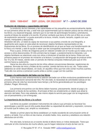 ISSN 1988-6047

DEP. LEGAL: GR 2922/2007 Nº 7 – JUNIO DE 2008

Evolución de intereses y capacidades del bebé
La evolución de los intereses y las capacidades en los pequeños es excepcionalmente rápida
en sus primeros años de vida, y está más que experimentado que la relación precoz de los niños con
los libros y su especial lenguaje, siempre que no se trate de aprendizajes forzados y prematuros,
suscita el deseo de acceder a lo escrito. El primer contacto que tiene el niño con el libro es un acto
de exploración sensorial. Le gusta acercarlo a la boca, mirarlo, tocarlo, lanzarlo, cogerlo con sus
manos, manipularlo y descubrirlo.
Alrededor del año, un bebé es capaz de reconocer a sus padres a través de una fotografía, e
igualmente será capaz en esta edad de reconocer objetos familiares representados en las
ilustraciones de los libros. Es un proceso de identificación en el que se hace una transformación de
lo físico a lo mental, y esto le ayuda a saber que las iconografías representan el mundo real.
Poco a poco, el libro de imágenes pone en relación al bebé con el mundo que le rodea y le da
acceso a otros desconocidos. El niño primero lee la imagen, y posteriormente la interpreta. Los
objetos familiares se relacionan unos con otros e introducen el sentido de la trama. Estos son sus
primeros pasos en el proceso de iniciación a la lectura. La adquisición del lenguaje se produce entre
los 10 y los 30 meses, siendo este un periodo de intensa conquista intelectual para que el niño
camine hacia su autonomía.
Hacia los dos años la mayoría de los niños utilizan convenciones literarias: repeticiones de
palabras, fórmulas de inicio y finales de los cuentos, cambio del tono de la voz, etc. Todos estos
adelantos se verán desarrollados, sin duda, en aquellos niños que han oído contar muchos cuentos.
Todo ello nos anima a comenzar cuanto antes a contar y jugar con los cuentos.
El juego y la estimulación del bebe con los libros
Como hemos visto anteriormente la relación del bebé con el libro evoluciona paralelamente al
proceso de maduración sensorial del niño. Por otro lado, la necesidad de actividades lúdicas en los
primeros años de vida fue reconocida hace tiempo y de forma generalizada por los psicólogos
(Wallon, Piaget, Winnicott).
Los primeros encuentros con los libros deben hacerse, precisamente, desde el juego y la
socialización a través de los sentidos. Al principio el libro es simplemente un objeto que atrae la
atención del bebé. Pero más adelante, ese mismo objeto le servirá para jugar con la imaginación,
con el pensamiento y con el lenguaje.
La importancia de los libros y la cultura
Los libros se pueden considerar instrumentos de cultura cuyo principio es favorecer los
aprendizajes y permitir que el niño pueda desarrollar su capacidad de atención y expresión, conozca
el mundo que le rodea y así, amplíe su vocabulario.
Desde un primer plano los libros establecen un medio excelente de comunicación entre el
adulto y el bebé. Con un libro en las manos, el adulto habla, mira, acaricia y establece una relación
afectuosa con el niño.
Por otro lado, la lectura es un evento donde el afecto tiene un índice destacado. Tiene que
estimular al niño momentos de mucho afecto, que le hagan relacionar el acto de leer con la
C/ Recogidas Nº 45 - 6º-A Granada 18005 csifrevistad@gmail.com

 