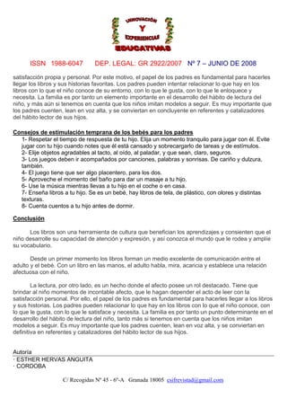 ISSN 1988-6047

DEP. LEGAL: GR 2922/2007 Nº 7 – JUNIO DE 2008

satisfacción propia y personal. Por este motivo, el papel de los padres es fundamental para hacerles
llegar los libros y sus historias favoritas. Los padres pueden intentar relacionar lo que hay en los
libros con lo que el niño conoce de su entorno, con lo que le gusta, con lo que le enloquece y
necesita. La familia es por tanto un elemento importante en el desarrollo del hábito de lectura del
niño, y más aún si tenemos en cuenta que los niños imitan modelos a seguir. Es muy importante que
los padres cuenten, lean en voz alta, y se conviertan en concluyente en referentes y catalizadores
del hábito lector de sus hijos.
Consejos de estimulación temprana de los bebés para los padres
1- Respetar el tiempo de respuesta de tu hijo. Elija un momento tranquilo para jugar con él. Evite
jugar con tu hijo cuando notes que él está cansado y sobrecargarlo de tareas y de estímulos.
2- Elije objetos agradables al tacto, al oído, al paladar, y que sean, claro, seguros.
3- Los juegos deben ir acompañados por canciones, palabras y sonrisas. De cariño y dulzura,
también.
4- El juego tiene que ser algo placentero, para los dos.
5- Aproveche el momento del baño para dar un masaje a tu hijo.
6- Use la música mientras llevas a tu hijo en el coche o en casa.
7- Enseña libros a tu hijo. Se es un bebé, hay libros de tela, de plástico, con olores y distintas
texturas.
8- Cuenta cuentos a tu hijo antes de dormir.
Conclusión
Los libros son una herramienta de cultura que benefician los aprendizajes y consienten que el
niño desarrolle su capacidad de atención y expresión, y así conozca el mundo que le rodea y amplíe
su vocabulario.
Desde un primer momento los libros forman un medio excelente de comunicación entre el
adulto y el bebé. Con un libro en las manos, el adulto habla, mira, acaricia y establece una relación
afectuosa con el niño.
La lectura, por otro lado, es un hecho donde el afecto posee un rol destacado. Tiene que
brindar al niño momentos de incontable afecto, que le hagan depender el acto de leer con la
satisfacción personal. Por ello, el papel de los padres es fundamental para hacerles llegar a los libros
y sus historias. Los padres pueden relacionar lo que hay en los libros con lo que el niño conoce, con
lo que le gusta, con lo que le satisface y necesita. La familia es por tanto un punto determinante en el
desarrollo del hábito de lectura del niño, tanto más si tenemos en cuenta que los niños imitan
modelos a seguir. Es muy importante que los padres cuenten, lean en voz alta, y se conviertan en
definitiva en referentes y catalizadores del hábito lector de sus hijos.

Autoría
· ESTHER HERVAS ANGUITA
· CORDOBA
C/ Recogidas Nº 45 - 6º-A Granada 18005 csifrevistad@gmail.com

 