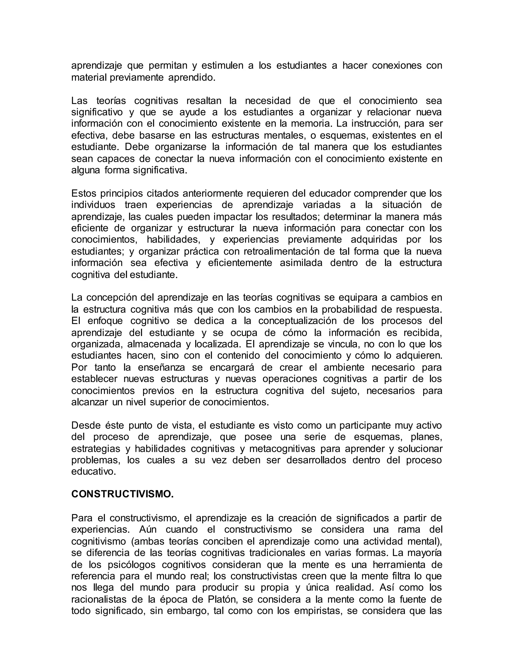 aprendizaje que permitan y estimulen a los estudiantes a hacer conexiones con
material previamente aprendido.
Las teorías cognitivas resaltan la necesidad de que el conocimiento sea
significativo y que se ayude a los estudiantes a organizar y relacionar nueva
información con el conocimiento existente en la memoria. La instrucción, para ser
efectiva, debe basarse en las estructuras mentales, o esquemas, existentes en el
estudiante. Debe organizarse la información de tal manera que los estudiantes
sean capaces de conectar la nueva información con el conocimiento existente en
alguna forma significativa.
Estos principios citados anteriormente requieren del educador comprender que los
individuos traen experiencias de aprendizaje variadas a la situación de
aprendizaje, las cuales pueden impactar los resultados; determinar la manera más
eficiente de organizar y estructurar la nueva información para conectar con los
conocimientos, habilidades, y experiencias previamente adquiridas por los
estudiantes; y organizar práctica con retroalimentación de tal forma que la nueva
información sea efectiva y eficientemente asimilada dentro de la estructura
cognitiva del estudiante.
La concepción del aprendizaje en las teorías cognitivas se equipara a cambios en
la estructura cognitiva más que con los cambios en la probabilidad de respuesta.
El enfoque cognitivo se dedica a la conceptualización de los procesos del
aprendizaje del estudiante y se ocupa de cómo la información es recibida,
organizada, almacenada y localizada. El aprendizaje se vincula, no con lo que los
estudiantes hacen, sino con el contenido del conocimiento y cómo lo adquieren.
Por tanto la enseñanza se encargará de crear el ambiente necesario para
establecer nuevas estructuras y nuevas operaciones cognitivas a partir de los
conocimientos previos en la estructura cognitiva del sujeto, necesarios para
alcanzar un nivel superior de conocimientos.
Desde éste punto de vista, el estudiante es visto como un participante muy activo
del proceso de aprendizaje, que posee una serie de esquemas, planes,
estrategias y habilidades cognitivas y metacognitivas para aprender y solucionar
problemas, los cuales a su vez deben ser desarrollados dentro del proceso
educativo.
CONSTRUCTIVISMO.
Para el constructivismo, el aprendizaje es la creación de significados a partir de
experiencias. Aún cuando el constructivismo se considera una rama del
cognitivismo (ambas teorías conciben el aprendizaje como una actividad mental),
se diferencia de las teorías cognitivas tradicionales en varias formas. La mayoría
de los psicólogos cognitivos consideran que la mente es una herramienta de
referencia para el mundo real; los constructivistas creen que la mente filtra lo que
nos llega del mundo para producir su propia y única realidad. Así como los
racionalistas de la época de Platón, se considera a la mente como la fuente de
todo significado, sin embargo, tal como con los empiristas, se considera que las
 