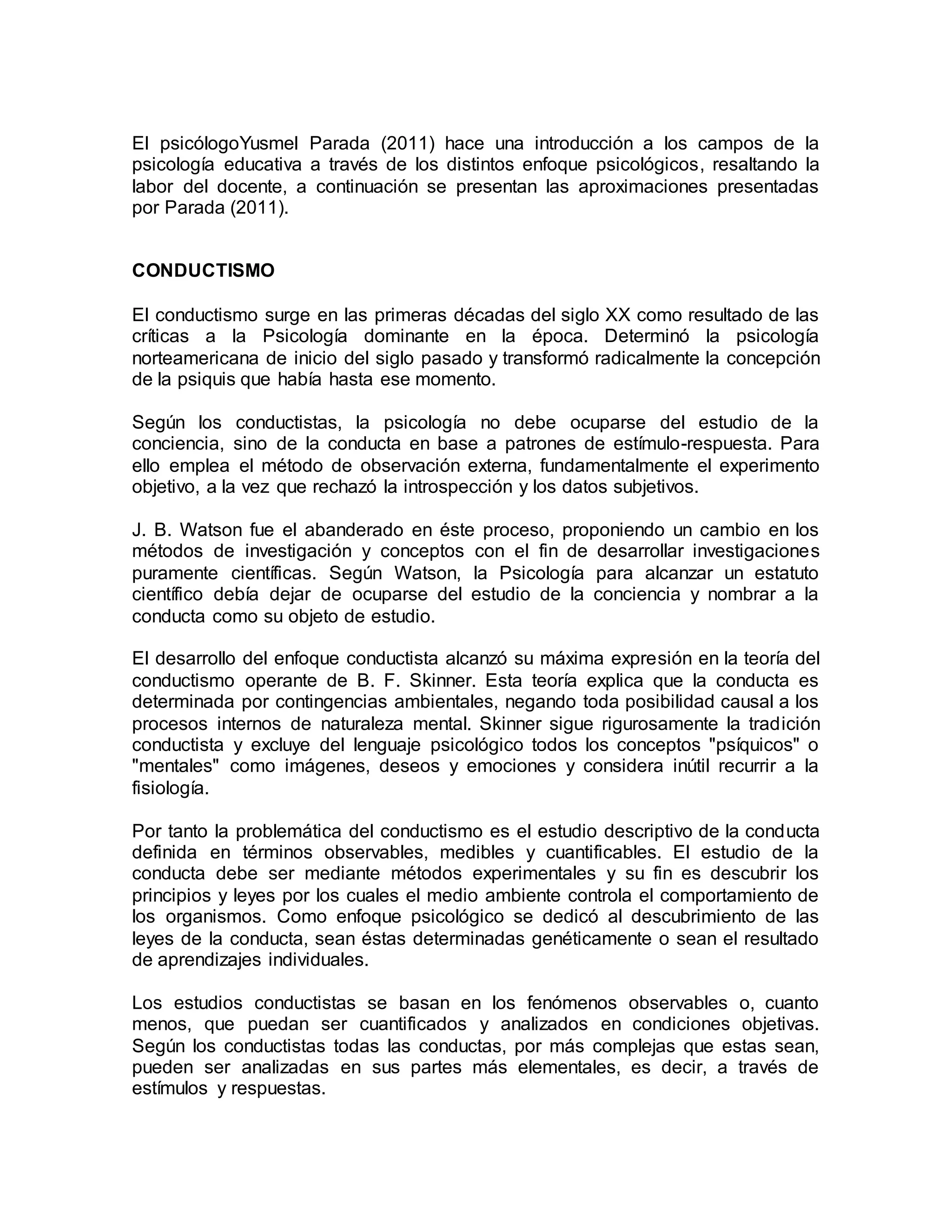 El psicólogoYusmel Parada (2011) hace una introducción a los campos de la
psicología educativa a través de los distintos enfoque psicológicos, resaltando la
labor del docente, a continuación se presentan las aproximaciones presentadas
por Parada (2011).
CONDUCTISMO
El conductismo surge en las primeras décadas del siglo XX como resultado de las
críticas a la Psicología dominante en la época. Determinó la psicología
norteamericana de inicio del siglo pasado y transformó radicalmente la concepción
de la psiquis que había hasta ese momento.
Según los conductistas, la psicología no debe ocuparse del estudio de la
conciencia, sino de la conducta en base a patrones de estímulo-respuesta. Para
ello emplea el método de observación externa, fundamentalmente el experimento
objetivo, a la vez que rechazó la introspección y los datos subjetivos.
J. B. Watson fue el abanderado en éste proceso, proponiendo un cambio en los
métodos de investigación y conceptos con el fin de desarrollar investigaciones
puramente científicas. Según Watson, la Psicología para alcanzar un estatuto
científico debía dejar de ocuparse del estudio de la conciencia y nombrar a la
conducta como su objeto de estudio.
El desarrollo del enfoque conductista alcanzó su máxima expresión en la teoría del
conductismo operante de B. F. Skinner. Esta teoría explica que la conducta es
determinada por contingencias ambientales, negando toda posibilidad causal a los
procesos internos de naturaleza mental. Skinner sigue rigurosamente la tradición
conductista y excluye del lenguaje psicológico todos los conceptos "psíquicos" o
"mentales" como imágenes, deseos y emociones y considera inútil recurrir a la
fisiología.
Por tanto la problemática del conductismo es el estudio descriptivo de la conducta
definida en términos observables, medibles y cuantificables. El estudio de la
conducta debe ser mediante métodos experimentales y su fin es descubrir los
principios y leyes por los cuales el medio ambiente controla el comportamiento de
los organismos. Como enfoque psicológico se dedicó al descubrimiento de las
leyes de la conducta, sean éstas determinadas genéticamente o sean el resultado
de aprendizajes individuales.
Los estudios conductistas se basan en los fenómenos observables o, cuanto
menos, que puedan ser cuantificados y analizados en condiciones objetivas.
Según los conductistas todas las conductas, por más complejas que estas sean,
pueden ser analizadas en sus partes más elementales, es decir, a través de
estímulos y respuestas.
 