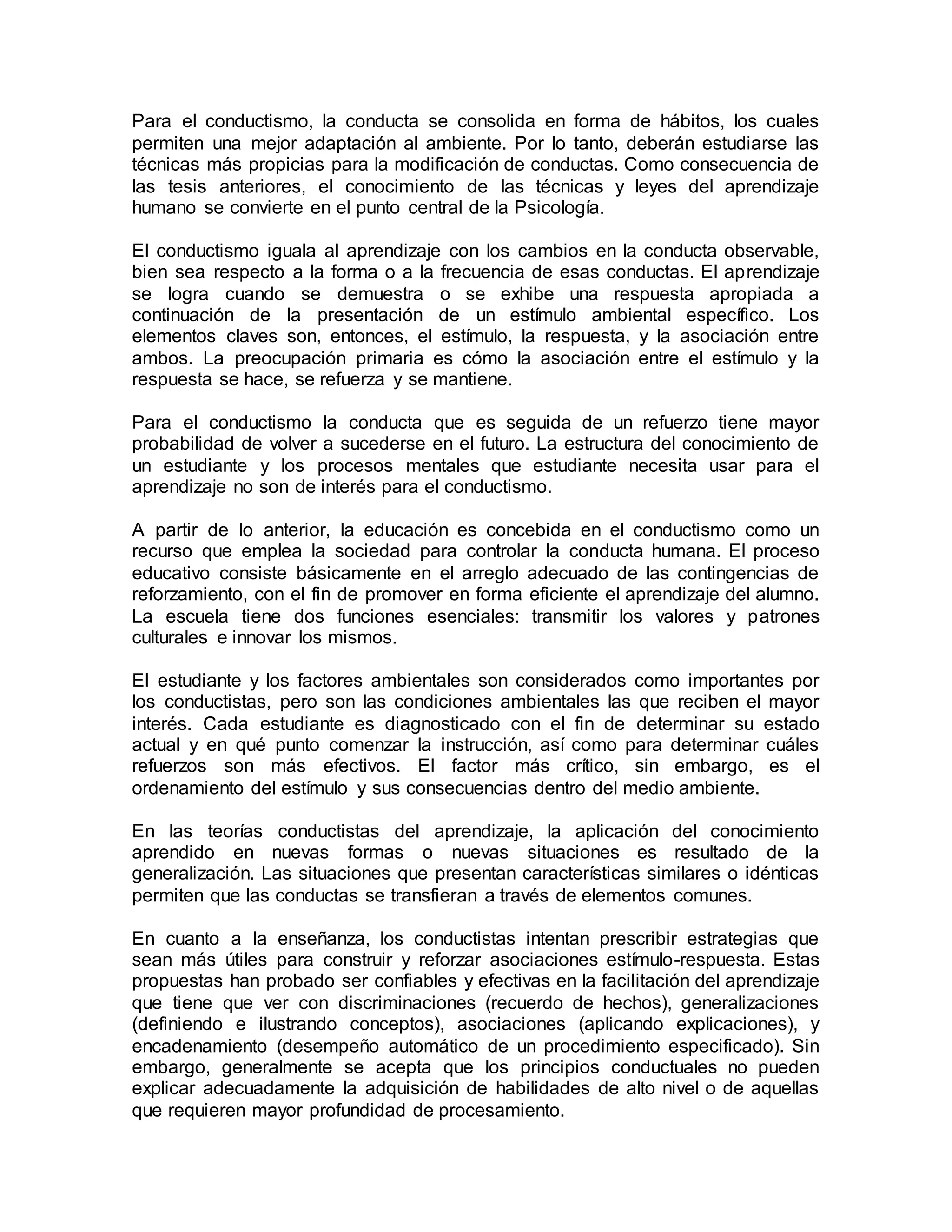 Para el conductismo, la conducta se consolida en forma de hábitos, los cuales
permiten una mejor adaptación al ambiente. Por lo tanto, deberán estudiarse las
técnicas más propicias para la modificación de conductas. Como consecuencia de
las tesis anteriores, el conocimiento de las técnicas y leyes del aprendizaje
humano se convierte en el punto central de la Psicología.
El conductismo iguala al aprendizaje con los cambios en la conducta observable,
bien sea respecto a la forma o a la frecuencia de esas conductas. El aprendizaje
se logra cuando se demuestra o se exhibe una respuesta apropiada a
continuación de la presentación de un estímulo ambiental específico. Los
elementos claves son, entonces, el estímulo, la respuesta, y la asociación entre
ambos. La preocupación primaria es cómo la asociación entre el estímulo y la
respuesta se hace, se refuerza y se mantiene.
Para el conductismo la conducta que es seguida de un refuerzo tiene mayor
probabilidad de volver a sucederse en el futuro. La estructura del conocimiento de
un estudiante y los procesos mentales que estudiante necesita usar para el
aprendizaje no son de interés para el conductismo.
A partir de lo anterior, la educación es concebida en el conductismo como un
recurso que emplea la sociedad para controlar la conducta humana. El proceso
educativo consiste básicamente en el arreglo adecuado de las contingencias de
reforzamiento, con el fin de promover en forma eficiente el aprendizaje del alumno.
La escuela tiene dos funciones esenciales: transmitir los valores y patrones
culturales e innovar los mismos.
El estudiante y los factores ambientales son considerados como importantes por
los conductistas, pero son las condiciones ambientales las que reciben el mayor
interés. Cada estudiante es diagnosticado con el fin de determinar su estado
actual y en qué punto comenzar la instrucción, así como para determinar cuáles
refuerzos son más efectivos. El factor más crítico, sin embargo, es el
ordenamiento del estímulo y sus consecuencias dentro del medio ambiente.
En las teorías conductistas del aprendizaje, la aplicación del conocimiento
aprendido en nuevas formas o nuevas situaciones es resultado de la
generalización. Las situaciones que presentan características similares o idénticas
permiten que las conductas se transfieran a través de elementos comunes.
En cuanto a la enseñanza, los conductistas intentan prescribir estrategias que
sean más útiles para construir y reforzar asociaciones estímulo-respuesta. Estas
propuestas han probado ser confiables y efectivas en la facilitación del aprendizaje
que tiene que ver con discriminaciones (recuerdo de hechos), generalizaciones
(definiendo e ilustrando conceptos), asociaciones (aplicando explicaciones), y
encadenamiento (desempeño automático de un procedimiento especificado). Sin
embargo, generalmente se acepta que los principios conductuales no pueden
explicar adecuadamente la adquisición de habilidades de alto nivel o de aquellas
que requieren mayor profundidad de procesamiento.
 