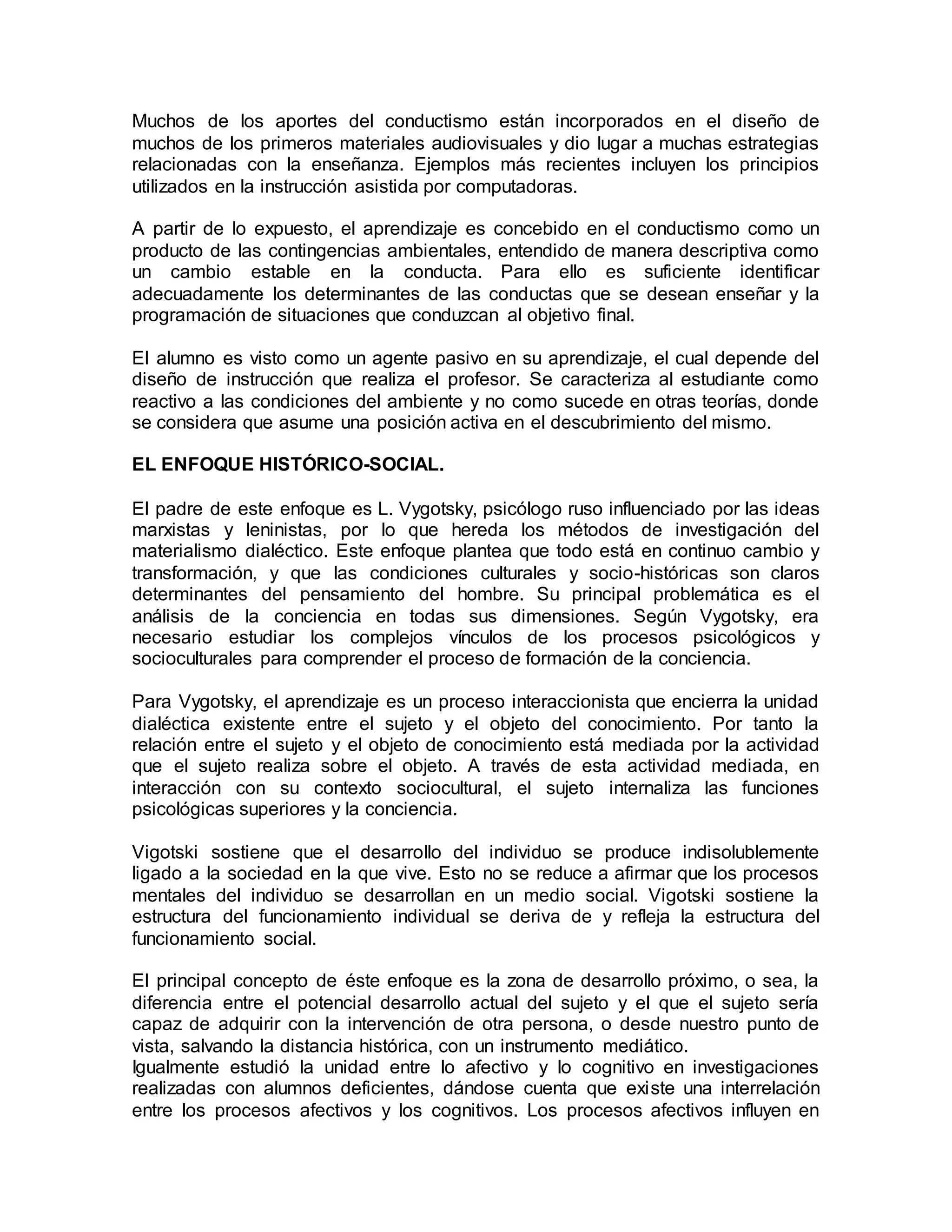 Muchos de los aportes del conductismo están incorporados en el diseño de
muchos de los primeros materiales audiovisuales y dio lugar a muchas estrategias
relacionadas con la enseñanza. Ejemplos más recientes incluyen los principios
utilizados en la instrucción asistida por computadoras.
A partir de lo expuesto, el aprendizaje es concebido en el conductismo como un
producto de las contingencias ambientales, entendido de manera descriptiva como
un cambio estable en la conducta. Para ello es suficiente identificar
adecuadamente los determinantes de las conductas que se desean enseñar y la
programación de situaciones que conduzcan al objetivo final.
El alumno es visto como un agente pasivo en su aprendizaje, el cual depende del
diseño de instrucción que realiza el profesor. Se caracteriza al estudiante como
reactivo a las condiciones del ambiente y no como sucede en otras teorías, donde
se considera que asume una posición activa en el descubrimiento del mismo.
EL ENFOQUE HISTÓRICO-SOCIAL.
El padre de este enfoque es L. Vygotsky, psicólogo ruso influenciado por las ideas
marxistas y leninistas, por lo que hereda los métodos de investigación del
materialismo dialéctico. Este enfoque plantea que todo está en continuo cambio y
transformación, y que las condiciones culturales y socio-históricas son claros
determinantes del pensamiento del hombre. Su principal problemática es el
análisis de la conciencia en todas sus dimensiones. Según Vygotsky, era
necesario estudiar los complejos vínculos de los procesos psicológicos y
socioculturales para comprender el proceso de formación de la conciencia.
Para Vygotsky, el aprendizaje es un proceso interaccionista que encierra la unidad
dialéctica existente entre el sujeto y el objeto del conocimiento. Por tanto la
relación entre el sujeto y el objeto de conocimiento está mediada por la actividad
que el sujeto realiza sobre el objeto. A través de esta actividad mediada, en
interacción con su contexto sociocultural, el sujeto internaliza las funciones
psicológicas superiores y la conciencia.
Vigotski sostiene que el desarrollo del individuo se produce indisolublemente
ligado a la sociedad en la que vive. Esto no se reduce a afirmar que los procesos
mentales del individuo se desarrollan en un medio social. Vigotski sostiene la
estructura del funcionamiento individual se deriva de y refleja la estructura del
funcionamiento social.
El principal concepto de éste enfoque es la zona de desarrollo próximo, o sea, la
diferencia entre el potencial desarrollo actual del sujeto y el que el sujeto sería
capaz de adquirir con la intervención de otra persona, o desde nuestro punto de
vista, salvando la distancia histórica, con un instrumento mediático.
Igualmente estudió la unidad entre lo afectivo y lo cognitivo en investigaciones
realizadas con alumnos deficientes, dándose cuenta que existe una interrelación
entre los procesos afectivos y los cognitivos. Los procesos afectivos influyen en
 