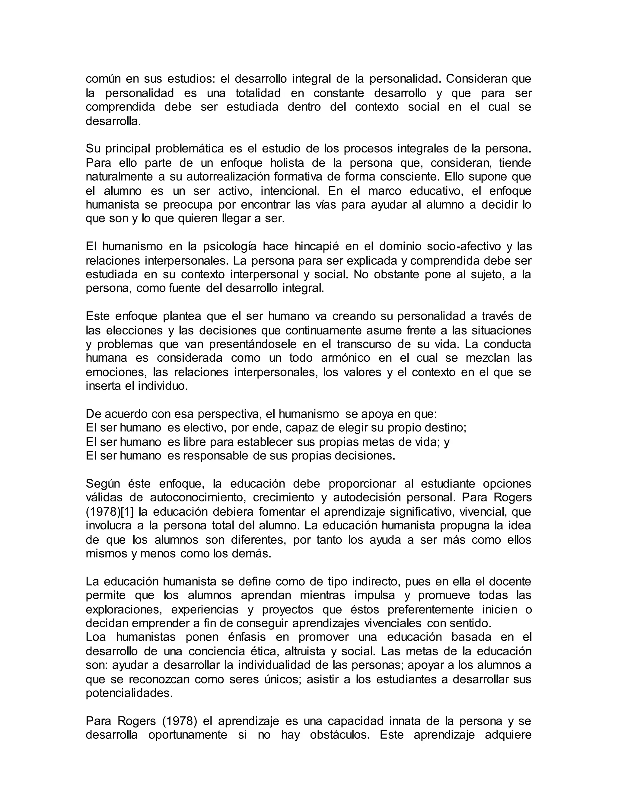 común en sus estudios: el desarrollo integral de la personalidad. Consideran que
la personalidad es una totalidad en constante desarrollo y que para ser
comprendida debe ser estudiada dentro del contexto social en el cual se
desarrolla.
Su principal problemática es el estudio de los procesos integrales de la persona.
Para ello parte de un enfoque holista de la persona que, consideran, tiende
naturalmente a su autorrealización formativa de forma consciente. Ello supone que
el alumno es un ser activo, intencional. En el marco educativo, el enfoque
humanista se preocupa por encontrar las vías para ayudar al alumno a decidir lo
que son y lo que quieren llegar a ser.
El humanismo en la psicología hace hincapié en el dominio socio-afectivo y las
relaciones interpersonales. La persona para ser explicada y comprendida debe ser
estudiada en su contexto interpersonal y social. No obstante pone al sujeto, a la
persona, como fuente del desarrollo integral.
Este enfoque plantea que el ser humano va creando su personalidad a través de
las elecciones y las decisiones que continuamente asume frente a las situaciones
y problemas que van presentándosele en el transcurso de su vida. La conducta
humana es considerada como un todo armónico en el cual se mezclan las
emociones, las relaciones interpersonales, los valores y el contexto en el que se
inserta el individuo.
De acuerdo con esa perspectiva, el humanismo se apoya en que:
El ser humano es electivo, por ende, capaz de elegir su propio destino;
El ser humano es libre para establecer sus propias metas de vida; y
El ser humano es responsable de sus propias decisiones.
Según éste enfoque, la educación debe proporcionar al estudiante opciones
válidas de autoconocimiento, crecimiento y autodecisión personal. Para Rogers
(1978)[1] la educación debiera fomentar el aprendizaje significativo, vivencial, que
involucra a la persona total del alumno. La educación humanista propugna la idea
de que los alumnos son diferentes, por tanto los ayuda a ser más como ellos
mismos y menos como los demás.
La educación humanista se define como de tipo indirecto, pues en ella el docente
permite que los alumnos aprendan mientras impulsa y promueve todas las
exploraciones, experiencias y proyectos que éstos preferentemente inicien o
decidan emprender a fin de conseguir aprendizajes vivenciales con sentido.
Loa humanistas ponen énfasis en promover una educación basada en el
desarrollo de una conciencia ética, altruista y social. Las metas de la educación
son: ayudar a desarrollar la individualidad de las personas; apoyar a los alumnos a
que se reconozcan como seres únicos; asistir a los estudiantes a desarrollar sus
potencialidades.
Para Rogers (1978) el aprendizaje es una capacidad innata de la persona y se
desarrolla oportunamente si no hay obstáculos. Este aprendizaje adquiere
 
