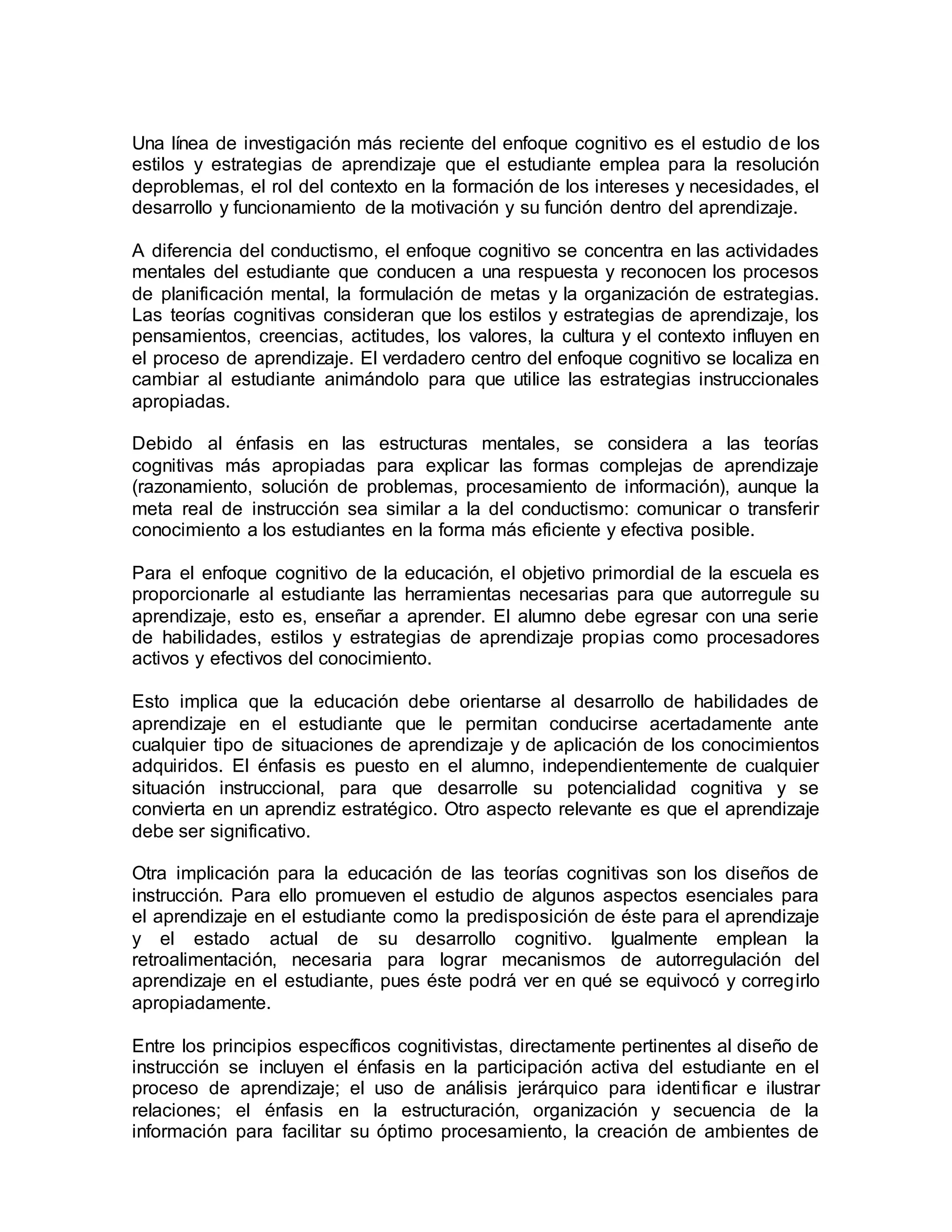 Una línea de investigación más reciente del enfoque cognitivo es el estudio de los
estilos y estrategias de aprendizaje que el estudiante emplea para la resolución
deproblemas, el rol del contexto en la formación de los intereses y necesidades, el
desarrollo y funcionamiento de la motivación y su función dentro del aprendizaje.
A diferencia del conductismo, el enfoque cognitivo se concentra en las actividades
mentales del estudiante que conducen a una respuesta y reconocen los procesos
de planificación mental, la formulación de metas y la organización de estrategias.
Las teorías cognitivas consideran que los estilos y estrategias de aprendizaje, los
pensamientos, creencias, actitudes, los valores, la cultura y el contexto influyen en
el proceso de aprendizaje. El verdadero centro del enfoque cognitivo se localiza en
cambiar al estudiante animándolo para que utilice las estrategias instruccionales
apropiadas.
Debido al énfasis en las estructuras mentales, se considera a las teorías
cognitivas más apropiadas para explicar las formas complejas de aprendizaje
(razonamiento, solución de problemas, procesamiento de información), aunque la
meta real de instrucción sea similar a la del conductismo: comunicar o transferir
conocimiento a los estudiantes en la forma más eficiente y efectiva posible.
Para el enfoque cognitivo de la educación, el objetivo primordial de la escuela es
proporcionarle al estudiante las herramientas necesarias para que autorregule su
aprendizaje, esto es, enseñar a aprender. El alumno debe egresar con una serie
de habilidades, estilos y estrategias de aprendizaje propias como procesadores
activos y efectivos del conocimiento.
Esto implica que la educación debe orientarse al desarrollo de habilidades de
aprendizaje en el estudiante que le permitan conducirse acertadamente ante
cualquier tipo de situaciones de aprendizaje y de aplicación de los conocimientos
adquiridos. El énfasis es puesto en el alumno, independientemente de cualquier
situación instruccional, para que desarrolle su potencialidad cognitiva y se
convierta en un aprendiz estratégico. Otro aspecto relevante es que el aprendizaje
debe ser significativo.
Otra implicación para la educación de las teorías cognitivas son los diseños de
instrucción. Para ello promueven el estudio de algunos aspectos esenciales para
el aprendizaje en el estudiante como la predisposición de éste para el aprendizaje
y el estado actual de su desarrollo cognitivo. Igualmente emplean la
retroalimentación, necesaria para lograr mecanismos de autorregulación del
aprendizaje en el estudiante, pues éste podrá ver en qué se equivocó y corregirlo
apropiadamente.
Entre los principios específicos cognitivistas, directamente pertinentes al diseño de
instrucción se incluyen el énfasis en la participación activa del estudiante en el
proceso de aprendizaje; el uso de análisis jerárquico para identificar e ilustrar
relaciones; el énfasis en la estructuración, organización y secuencia de la
información para facilitar su óptimo procesamiento, la creación de ambientes de
 