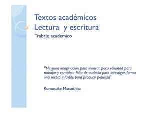 Textos académicos
Lectura y escritura
Trabajo académico
"Ninguna imaginación para innovar, poca voluntad para
trabajar y completa falta de audacia para investigar, forma
una receta infalible para producir pobreza"
Komosuke Matsushita
 