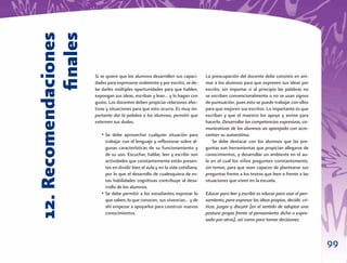12. Recomendaciones
             ﬁnales   Si se quiere que los alumnos desarrollen sus capaci-
                      dades para expresarse oralmente y por escrito, se de-
                                                                                 La preocupación del docente debe consistir en ani-
                                                                                 mar a los alumnos para que expresen sus ideas por
                      be darles múltiples oportunidades para que hablen,         escrito, sin importar si al principio las palabras no
                      expongan sus ideas, escriban y lean… y lo hagan con        se escriben convencionalmente o no se usan signos
                      gusto. Los docentes deben propiciar relaciones afec-       de puntuación, pues esto se puede trabajar con ellos
                      tivas y situaciones para que esto ocurra. Es muy im-       para que mejoren sus escritos. Lo importante es que
                      portante dar la palabra a los alumnos, permitir que        escriban y que el maestro los apoye y anime para
                      externen sus dudas.                                        hacerlo. Desarrollar las competencias expresivas, co-
                                                                                 municativas de los alumnos va aparejado con acre-
                         • Se debe aprovechar cualquier situación para           centarr su autoestima.
                           trabajar con el lenguaje y reﬂexionar sobre al-           Se debe destacar con los alumnos que las pre-
                           gunas características de su funcionamiento y          guntas son herramientas que propician allegarse de
                           de su uso. Escuchar, hablar, leer y escribir son      conocimientos, y desarrollar un ambiente en el au-
                           actividades que constantemente están presen-          la en el cual los niños pregunten constantemente,
                           tes en dividir bien el aula y en la vida cotidiana,   sin temor, para que sean capaces de plantearse sus
                           por lo que el desarrollo de cualesquiera de es-       preguntas frente a los textos que leen o frente a las
                           tas habilidades cognitivas contribuye al desa-        situaciones que viven en la escuela.
                           rrollo de los alumnos.
                         • Se debe permitir a los estudiantes expresar lo        Educar para leer y escribir es educar para usar el pen-
                           que saben, lo que conocen, sus vivencias… y de        samiento, para expresar las ideas propias, decidir, cri-
                           ahí empezar a apoyarlos para construir nuevos         ticar, juzgar y discutir (en el sentido de adoptar una
                           conocimientos.                                        postura propia frente al pensamiento dicho o expre-
                                                                                 sado por otros), así como para tomar decisiones.



                                                                                                                                            99
 