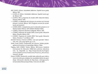 SEP (1995). Fichero. Actividades didácticas. Español tercer grado.
         México: SEP.
      ___(1995 a). Fichero. Actividades didácticas. Español cuarto gra-
         do. México: SEP.
      ___(1993). Plan y programas de estudio 1993. Educación básica.
         Primaria. México: SEP.
      ___(2000). La adquisición de la lectura y la escritura en la escuela
         primaria. Lecturas. México: SEP (Programa nacional de actuali-
         zación permanente).
      ___(2004-2005). Competencias para la educación primaria en el
         Distrito Federal. México: SEP (SSEDF/DGOSE/CSEP).
      ___(2005). Propuesta educativa multigrado. México: SEP.
      ___(2008). Programas de estudio 2009. Cuarto grado. Educación
         básica. Primaria. México: SEP.
      ___(2009). Programas de estudio 2009. Tercer grado. Educación
         básica. Primaria. 2ª. ed. México: SEP.
      Sacristán Romero, Francisco (2006). “Leer para aprender”. Educa-
         ción, núm. 118, mayo-agosto, pp. 2-15.
      Smith, Frank (1983). Comprensión de la lectura. Análisis psicolin-
         güístico de la lectura y su aprendizaje. México: Trillas.
      Topping, Keith (2006). Tutoría. México: IBE-Unesco, Academia
         Internacional de Educación (INEE-Serie prácticas educativas
         núm. 5). Disponible en: http://www.inee.edu.mx/images/
         stories/Publicaciones/Coediciones/Practicas_educativas/
         Tutoria/f_05.pdf
      Unesco (1990). Declaración mundial sobre educación para todos y
         marco de acción para satisfacer las necesidades básicas de apren-
         dizaje. Información obtenida de http:/www. cndna.gov.ve/In-
         ternacionales/EducacionparaTodos. 3 de enero de 2007.



102
 