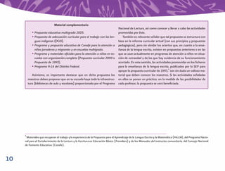 Material complementario
                                                                                   Nacional de Lectura, así como conocer y llevar a cabo las actividades
            • Propuesta educativa multigrado 2005.                                 promovidas por éste.
            • Propuesta de adecuación curricular para el trabajo con las len-          También es relevante señalar que tal propuesta se estructura con
              guas indígenas (DGEI).                                               base en la reforma curricular actual (con sus principios y propuestas
            • Programa y propuesta educativa de Conafe para la atención a          pedagógicas), pero sin olvidar los aciertos que, en cuanto a la ense-
              niños jornaleros y migrantes y en escuelas multigrado.               ñanza de la lengua escrita, existen en propuestas anteriores o en las
            • Programa y materiales oﬁciales para la atención a niños en es-       que se usan actualmente en programas de atención a niños en situa-
              cuelas con organización completa (Propuesta curricular 2009 o        ción de extraedad y de las que hay evidencia de su funcionamiento
              Propuesta de 1993).                                                  acertado. En este sentido, las actividades promovidas en los ﬁcheros
            • Programa 9-14 del Distrito Federal.                                  para la enseñanza de la lengua escrita, publicados por la SEP para
                                                                                   apoyar la propuesta curricular de 1993,4 son sin duda un valioso ma-
            Asimismo, es importante destacar que en dicha propuesta los            terial que deben conocer los maestros. Si las actividades señaladas
         maestros deben proponer que en su escuela haya toda la infraestruc-       en ellos se ponen en práctica, en la medida de las posibilidades de
         tura (bibliotecas de aula y escolares) proporcionada por el Programa      cada profesor, la propuesta se verá beneﬁciada.




     4
      Materiales que recuperan el trabajo y la experiencia de la Propuesta para el Aprendizaje de la Lengua Escrita y la Matemática (PALEM), del Programa Nacio-
     nal para el Fortalecimiento de la Lectura y la Escritura en Educación Básica (Pronalees) y de los Manuales del instructor comunitario, del Consejo Nacional
     de Fomento Educativo (Conafe).



10
 