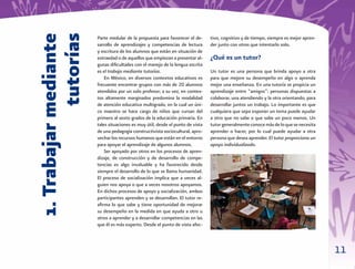 1. Trabajar mediante
             tutorías
                        Parte medular de la propuesta para favorecer el de-      tivo, cognitivo y de tiempo, siempre es mejor apren-
                        sarrollo de aprendizajes y competencias de lectura       der junto con otros que intentarlo solo.
                        y escritura de los alumnos que están en situación de
                        extraedad o de aquellos que empiezan a presentar al-     ¿Qué es un tutor?
                        gunas diﬁcultades con el manejo de la lengua escrita
                        es el trabajo mediante tutorías.                         Un tutor es una persona que brinda apoyo a otra
                            En México, en diversos contextos educativos es       para que mejore su desempeño en algo o aprenda
                        frecuente encontrar grupos con más de 20 alumnos         mejor una enseñanza. En una tutoría se propicia un
                        atendidos por un solo profesor; a su vez, en contex-     aprendizaje entre “amigos”: personas dispuestas a
                        tos altamente marginados predomina la modalidad          colaborar, una atendiendo y la otra orientando, para
                        de atención educativa multigrado, en la cual un úni-     desarrollar juntos un trabajo. Lo importante es que
                        co maestro se hace cargo de niños que cursan del         cualquiera que sepa exponer un tema puede ayudar
                        primero al sexto grados de la educación primaria. En     a otro que no sabe o que sabe un poco menos. Un
                        tales situaciones es muy útil, desde el punto de vista   tutor generalmente conoce más de lo que se necesita
                        de una pedagogía constructivista sociocultural, apro-    aprender o hacer, por lo cual puede ayudar a otra
                        vechar los recursos humanos que están en el entorno      persona que desea aprender. El tutor proporciona un
                        para apoyar el aprendizaje de algunos alumnos.           apoyo individualizado.
                            Ser apoyado por otros en los procesos de apren-
                        dizaje, de construcción y de desarrollo de compe-
                        tencias es algo invaluable y ha favorecido desde
                        siempre el desarrollo de lo que se llama humanidad.
                        El proceso de socialización implica que a veces al-
                        guien nos apoya o que a veces nosotros apoyamos.
                        En dichos procesos de apoyo y socialización, ambos
                        participantes aprenden y se desarrollan. El tutor re-
                        aﬁrma lo que sabe y tiene oportunidad de mejorar
                        su desempeño en la medida en que ayuda a otro u
                        otros a aprender y a desarrollar competencias en las
                        que él es más experto. Desde el punto de vista afec-



                                                                                                                                        11
 