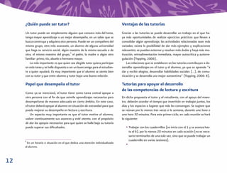 ¿Quién puede ser tutor?                                                    Ventajas de las tutorías
     Un tutor puede ser simplemente alguien que conozca más del tema,           Gracias a las tutorías se puede desarrollar un trabajo en el que ha-
     tenga mayor aprendizaje o un mejor desempeño, en un saber que se           ya más oportunidades de realizar ejercicios prácticos que lleven a
     busca construya y adquiera otra persona. Puede ser un compañero del        consolidar algún aprendizaje; las actividades relacionadas sean más
     mismo grupo, otro más avanzado, un alumno de alguna universidad            variadas; exista la posibilidad de dar más ejemplos y explicaciones
     que haga su servicio social, algún maestro de la misma escuela o de        relevantes; se puedan externar y resolver más dudas y haya más mo-
     otra, el mismo maestro del grupo,5 el padre, la madre o algún otro         tivación, retroalimentación inmediata, mayor autocrítica y autorre-
     familiar: primo, tío, abuelo o hermano mayor.                              gulación (Topping, 2006).
        Lo más importante es que quien sea elegido tutor quiera participar          Las relaciones que se establecen en las tutorías contribuyen a de-
     en esta tarea y se halle dispuesto a ser un buen amigo para el estudian-   sarrollar aprendizajes en el tutor y el alumno, ya que se aprende “a
     te a quien ayudará. Es muy importante que el alumno se sienta bien         dar y recibir elogios, desarrollar habilidades sociales (…), de comu-
     con su tutor y que entre alumno y tutor haya una buena relación.           nicación y se desarrolla una mejor autoestima” (Topping, 2006: 8).

     Papel que desempeña el tutor                                               Tutorías para apoyar el desarrollo
                                                                                de las competencias de lectura y escritura
     Como ya se mencionó, el tutor tiene como tarea central apoyar a
     otra persona con el ﬁn de que asimile aprendizajes necesarios para         En dicha propuesta el tutor y el estudiante, con el apoyo del maes-
     desempeñarse de manera adecuada en cierto ámbito. En este caso,            tro, deberán acordar el tiempo que invertirán en trabajar juntos, los
     el tutor deberá apoyar al alumno en situación de extraedad para que        días y los espacios o lugares que más les convengan. Se sugiere que
     pueda mejorar su desempeño en lectura y escritura.                         se reúnan por lo menos tres veces a la semana, durante una hora o
         Un aspecto muy importante es que el tutor motive al alumno,            una hora 30 minutos. Para este primer ciclo, en cada reunión se hará
     valore continuamente sus avances y esté atento, con el propósito           lo siguiente:
     de dar los apoyos necesarios para que quien se halle bajo su tutoría
     pueda superar sus diﬁcultades.                                                • Trabajar con los cuadernillos (se inicia con el 1 y se avanza has-
                                                                                       ta el 6), por lo menos 20 minutos en cada ocasión (no es nece-
                                                                                       sario terminarlos de una sola vez, sino que se puede trabajar un
     5                                                                                 cuadernillo en varias sesiones).
      En un horario o situación en el que dedica una atención individualizada
                                                                                   •
     al alumno.



12
 