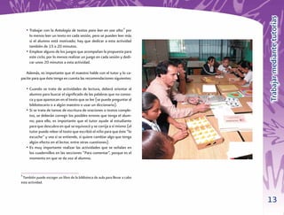 Trabajar mediante tutorías
    • Trabajar con la Antología de textos para leer en voz alta:6 por
      lo menos leer un texto en cada sesión, pero se pueden leer más
      si el alumno está motivado; hay que dedicar a esta actividad
      también de 15 a 20 minutos.
    • Emplear alguno de los juegos que acompañan la propuesta para
      este ciclo; por lo menos realizar un juego en cada sesión y dedi-
      car unos 20 minutos a esta actividad.

   Además, es importante que el maestro hable con el tutor y lo ca-
pacite para que éste tenga en cuenta las recomendaciones siguientes:

    • Cuando se trate de actividades de lectura, deberá orientar al
      alumno para buscar el signiﬁcado de las palabras que no conoz-
      ca y que aparezcan en el texto que se lee (se puede preguntar al
      bibliotecario o a algún maestro o usar un diccionario).
    • Si se trata de tareas de escritura de oraciones o textos comple-
      tos, se deberán corregir los posibles errores que tenga el alum-
      no; para ello, es importante que el tutor ayude al estudiante
      para que descubra en qué se equivocó y se corrija a sí mismo (el
      tutor puede releer el texto que escribió el niño para que éste “lo
      escuche” y vea si se entiende, si quiere cambiar algo que tenga
      algún efecto en el lector, entre otras cuestiones).
    • Es muy importante realizar las actividades que se señalan en
      los cuadernillos en las secciones “Para comentar”, porque es el
      momento en que se da voz al alumno.


6
 También puede escoger un libro de la biblioteca de aula para llevar a cabo
esta actividad.



                                                                              13
 