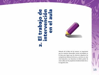 2. El trabajo de
   intervención
       en el aula   Además de la labor de los tutores, es importante
                    que los maestros desarrollen ciertas actividades en
                    la clase para lograr que los alumnos adquieran las
                    competencias básicas de lectura y escritura en este
                    nivel educativo. Los docentes no deben perder de
                    vista cuáles son los propósitos fundamentales de es-
                    te segundo ciclo.



                                                                           15
 