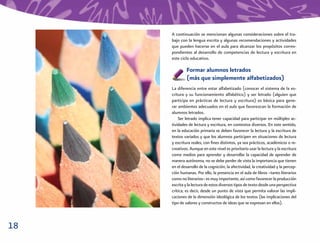 A continuación se mencionan algunas consideraciones sobre el tra-
     bajo con la lengua escrita y algunas recomendaciones y actividades
     que pueden hacerse en el aula para alcanzar los propósitos corres-
     pondientes al desarrollo de competencias de lectura y escritura en
     este ciclo educativo.

              Formar alumnos letrados
              (más que simplemente alfabetizados)
     La diferencia entre estar alfabetizado (conocer el sistema de la es-
     critura y su funcionamiento alfabético) y ser letrado (alguien que
     participa en prácticas de lectura y escritura) es básica para gene-
     rar ambientes adecuados en el aula que favorezcan la formación de
     alumnos letrados.
         Ser letrado implica tener capacidad para participar en múltiples ac-
     tividades de lectura y escritura, en contextos diversos. En este sentido,
     en la educación primaria se deben favorecer la lectura y la escritura de
     textos variados y que los alumnos participen en situaciones de lectura
     y escritura reales, con ﬁnes distintos, ya sea prácticos, académicos o re-
     creativos. Aunque en este nivel es prioritario usar la lectura y la escritura
     como medios para aprender y desarrollar la capacidad de aprender de
     manera autónoma, no se debe perder de vista la importancia que tienen
     en el desarrollo de la cognición, la afectividad, la creatividad y la percep-
     ción humanas. Por ello, la presencia en el aula de libros –tanto literarios
     como no literarios– es muy importante, así como favorecer la producción
     escrita y la lectura de estos diversos tipos de texto desde una perspectiva
     crítica; es decir, desde un punto de vista que permita valorar las impli-
     caciones de la dimensión ideológica de los textos (las implicaciones del
     tipo de valores y constructos de ideas que se expresan en ellos).



18
 