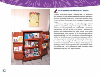 Usar los libros de la biblioteca de aula
     Es básico, por lo menos una vez a la semana, leer a los alumnos un
     libro de los que están en la biblioteca del aula o permitir que ellos li-
     bremente escojan y lo lean ya sea en voz alta y por episodios, alguno
     si es una novela, en silencio o por turnos, con algunos compañeros de
     equipo.
         Asimismo, se debe permitir que los niños elijan algún material
     que deseen para explorar, leer y revisar en algún momento de la se-
     mana, lo cual es muy importante para que desarrollen su autonomía
     como lectores. A su vez, se debe dar un tiempo a la semana –20
     minutos– para que los alumnos lean, según su nivel, lo que hayan
     elegido y propiciar el uso constante de los materiales que están en
     la biblioteca del aula o en la de otros grupos, en los cuales haya ma-
     teriales. Por ejemplo, los maestros de segundo ciclo pueden solicitar
     a los de quinto y sexto materiales de sus bibliotecas de aula para que
     los use con sus alumnos algún día de la semana: de esta manera se
     garantizará que haya por lo menos un libro por estudiante y que to-
     dos tengan material para escoger. Para saber qué modalidad de lec-
     tura conviene usar y en qué momento, se puede consultar el cuadro
     Modalidades de lectura, en la página siguiente.




22
 