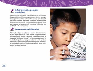 Realizar actividades propuestas
             en los ﬁcheros
     Cada semana, se deben poner en práctica dos o tres actividades de
     las que están en los ﬁcheros correspondientes a tercero o cuarto gra-
     dos de primaria. Las ﬁchas se han de leer y escoger con anticipación
     para elegir actividades relacionadas con algunas de las necesidades
     de lectura o de escritura que presentan los alumnos; además, porque
     para realizarlas hay que preparar de antemano el ambiente, el espa-
     cio del aula o algunos materiales.

             Trabajar con textos informativos
     Además de trabajar con la lectura y escritura de textos literarios,
     es muy importante usar en el aula libros de divulgación cientíﬁca,
     textos expositivos, revistas y periódicos. Los docentes pueden lle-
     var algunas noticias que interesan a los alumnos para leérselas y co-
     mentarlas. Se puede pedir a algunos padres de familia que donen
     los periódicos que compran para que los niños puedan explorarlos y
     se animen a leer, con ayuda de la maestra o maestro, alguna noticia
     o texto que sea de su interés.




24
 