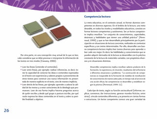 Competencia lectora
                                                                                La meta educativa, en el contexto actual, es formar alumnos com-
                                                                                petentes en diversos aspectos. En el ámbito de la lectura, una meta
                                                                                deseable, en todos los niveles y modalidades educativos, consiste en
                                                                                formar lectores competentes y autónomos. Ser un lector competen-
                                                                                te implica movilizar “un conjunto de conocimientos, capacidades,
                                                                                destrezas y habilidades que tienen una utilidad práctica” (Perre-
                                                                                noud, 1999), y que se han desarrollado principalmente por la parti-
                                                                                cipación en situaciones de lectura concretas, realizadas en contextos
                                                                                especíﬁcos y con metas determinadas. Por ello, desarrollar una bue-
                                                                                na competencia lectora implica leer textos diversos para aprender a
                                                                                leer cada vez mejor. Es decir, las habilidades y conocimientos que se
         Por otra parte, en una concepción muy actual de lo que es leer,        pueden adquirir derivados de la lectura se desarrollan con la práctica
     cabe considerar que se debe procesar e interpretar la información de       constante de la lectura de materiales variados, con propósitos diver-
     los textos en tres niveles (Cassany, 2006):                                sos y en situaciones distintas.

        • Leer las líneas (entender el contenido).                                    Desarrollar competencias implica movilizar saberes producto de la
        • Leer entre líneas, por ejemplo: realizar inferencias, es decir, te-         formación, la experiencia y la intuición, resultantes del enfrentarse
          ner la capacidad de conectar las ideas o contenidos expresados              a diferentes situaciones o problemas. “La construcción de compe-
          en el texto con experiencias y saberes propios o provenientes de            tencias es inseparable de la formación de modelos de movilización
          otros textos para construir una nueva información no presen-                de conocimientos de manera adecuada, en tiempo real, al servicio de
          tada de manera explícita en el texto, sino de manera implícita.             una acción eﬁcaz; las competencias se desarrollan y estabilizan se-
        • Leer detrás de las líneas, por ejemplo: aprender a valorar la cali-         gún la práctica (Perrenoud, 1999: 11).
          dad de los textos y a estar conscientes de la ideología que pro-
          mueven. Leer de esa forma implica hacerse preguntas acerca                Cada tipo de texto, según su función sociocultural (informar, ex-
          de quién escribe y desde qué grupo o postura escribe, por qué         plicar, convencer, dar instrucciones, generar mundos ﬁcticios, entre
          razón expresa las ideas contenidas en el texto y sobre su posi-       otras), vincula contenidos diferentes y se presenta en ciertas formas
          ble ﬁnalidad u objetivo.                                              o estructuras. Un lector competente conoce una gran variedad de



26
 