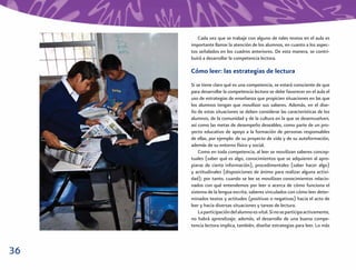 Cada vez que se trabaje con alguno de tales textos en el aula es
     importante llamar la atención de los alumnos, en cuanto a los aspec-
     tos señalados en los cuadros anteriores. De esta manera, se contri-
     buirá a desarrollar la competencia lectora.

     Cómo leer: las estrategias de lectura
     Si se tiene claro qué es una competencia, se estará consciente de que
     para desarrollar la competencia lectora se debe favorecer en el aula el
     uso de estrategias de enseñanza que propicien situaciones en las que
     los alumnos tengan que movilizar sus saberes. Además, en el dise-
     ño de estas situaciones se deben considerar las características de los
     alumnos, de la comunidad y de la cultura en la que se desenvuelven,
     así como las metas de desempeño deseables, como parte de un pro-
     yecto educativo de apoyo a la formación de personas responsables
     de ellas, por ejemplo: de su proyecto de vida y de su autoformación,
     además de su entorno físico y social.
         Como en toda competencia, al leer se movilizan saberes concep-
     tuales (saber qué es algo, conocimientos que se adquieren al apro-
     piarse de cierta información), procedimentales (saber hacer algo)
     y actitudinales (disposiciones de ánimo para realizar alguna activi-
     dad); por tanto, cuando se lee se movilizan conocimientos relacio-
     nados con qué entendemos por leer o acerca de cómo funciona el
     sistema de la lengua escrita, saberes vinculados con cómo leer deter-
     minados textos y actitudes (positivas o negativas) hacia el acto de
     leer y hacia diversas situaciones y tareas de lectura.
         La participación del alumno es vital. Si no se participa activamente,
     no habrá aprendizaje; además, el desarrollo de una buena compe-
     tencia lectora implica, también, diseñar estrategias para leer. Lo más



36
 